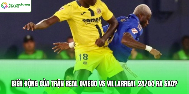 Biến động của trận Real Oviedo vs Villarreal 24/04 ra sao?